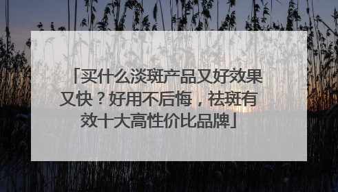 买什么淡斑产品又好效果又快？好用不后悔，祛斑有效十大高性价比品牌