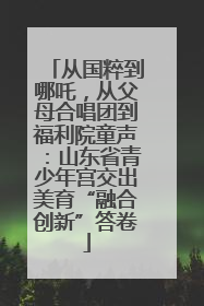 从国粹到哪吒，从父母合唱团到福利院童声：山东省青少年宫交出美育“融合创新”答卷