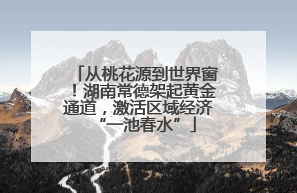 从桃花源到世界窗！湖南常德架起黄金通道，激活区域经济“一池春水”