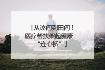 从诊间到田间！医疗帮扶架起健康“连心桥”
