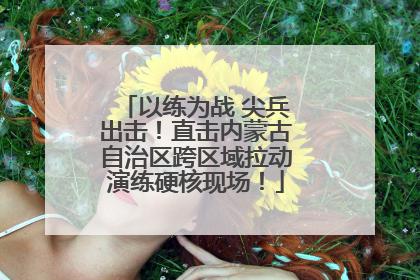 以练为战 尖兵出击！直击内蒙古自治区跨区域拉动演练硬核现场！