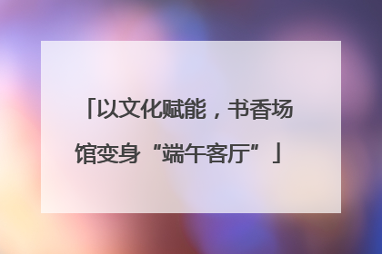 以文化赋能，书香场馆变身“端午客厅”
