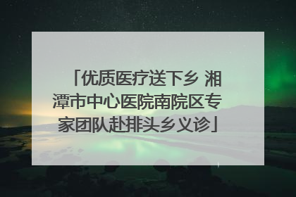优质医疗送下乡 湘潭市中心医院南院区专家团队赴排头乡义诊