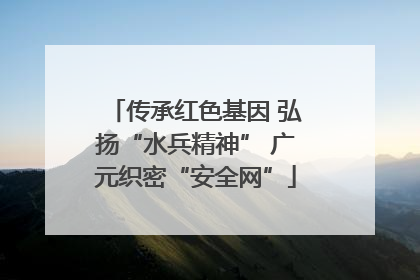 传承红色基因 弘扬“水兵精神” 广元织密“安全网”