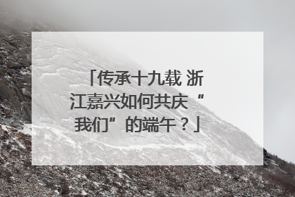 传承十九载 浙江嘉兴如何共庆“我们”的端午？