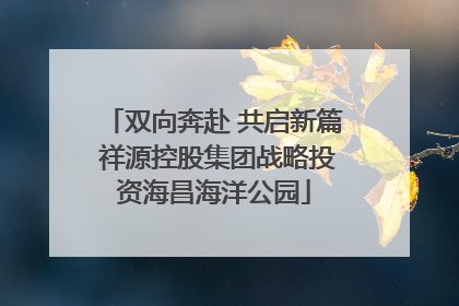 双向奔赴 共启新篇 祥源控股集团战略投资海昌海洋公园