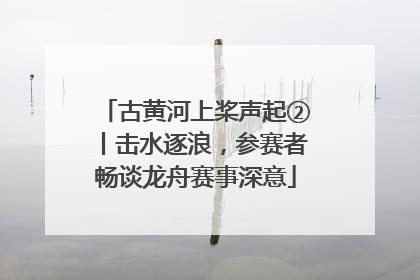 古黄河上桨声起②丨击水逐浪，参赛者畅谈龙舟赛事深意
