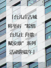 台儿庄古城将举行“粽情台儿庄 舟歌赋安康”系列活动迎端午