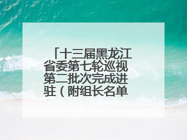 十三届黑龙江省委第七轮巡视第二批次完成进驻（附组长名单、联系方式）