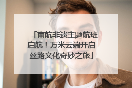 南航非遗主题航班启航！万米云端开启丝路文化奇妙之旅