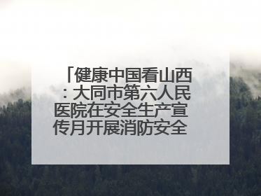 健康中国看山西：大同市第六人民医院在安全生产宣传月开展消防安全知识培训