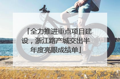 全力推进重点项目建设，浙江路产城交出半年度亮眼成绩单