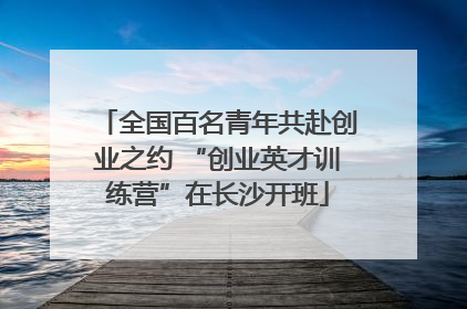 全国百名青年共赴创业之约 “创业英才训练营”在长沙开班