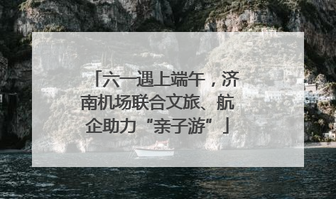 六一遇上端午，济南机场联合文旅、航企助力“亲子游”