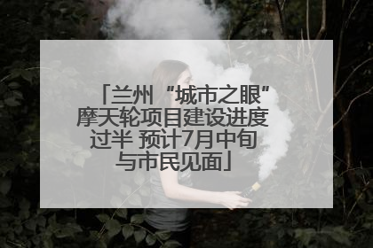 兰州“城市之眼”摩天轮项目建设进度过半 预计7月中旬与市民见面