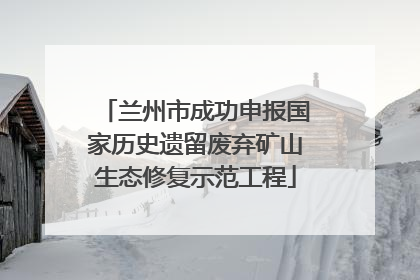 兰州市成功申报国家历史遗留废弃矿山生态修复示范工程