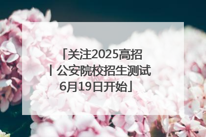关注2025高招丨公安院校招生测试6月19日开始