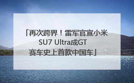 再次跨界！雷军官宣小米SU7 Ultra成GT赛车史上首款中国车