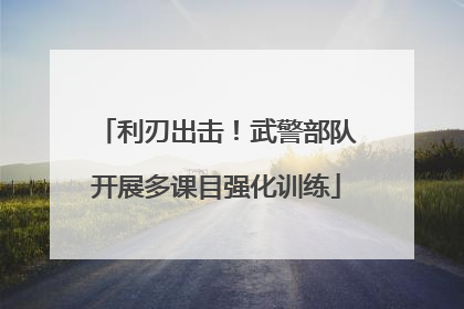 利刃出击！武警部队开展多课目强化训练
