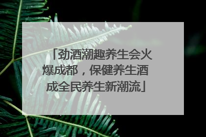 劲酒潮趣养生会火爆成都，保健养生酒成全民养生新潮流