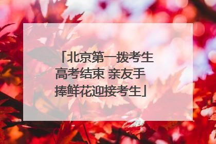 北京第一拨考生高考结束 亲友手捧鲜花迎接考生