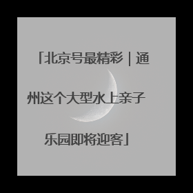 北京号最精彩｜通州这个大型水上亲子乐园即将迎客