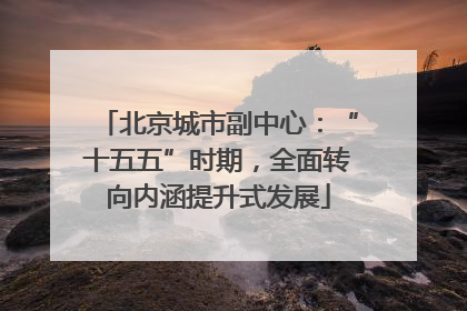 北京城市副中心：“十五五”时期，全面转向内涵提升式发展