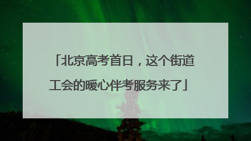 北京高考首日，这个街道工会的暖心伴考服务来了