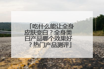 吃什么能让全身皮肤变白？全身美白产品哪个效果好？热门产品测评