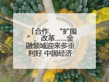 合作、“扩围”、改革……金融领域迎来多重利好 中国经济释放积极信号