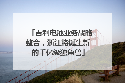 吉利电池业务战略整合，浙江将诞生新的千亿级独角兽