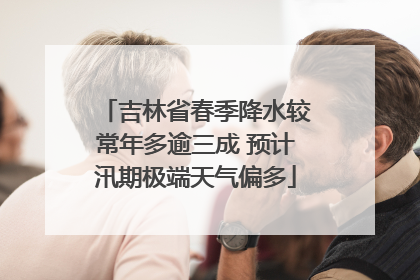 吉林省春季降水较常年多逾三成 预计汛期极端天气偏多