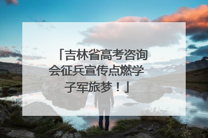 吉林省高考咨询会征兵宣传点燃学子军旅梦！