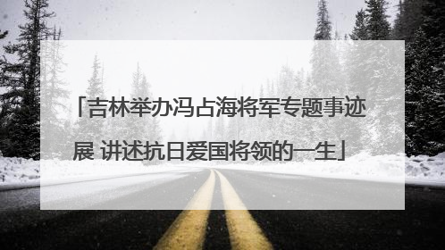 吉林举办冯占海将军专题事迹展 讲述抗日爱国将领的一生