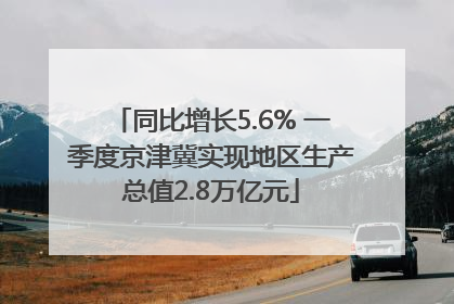 同比增长5.6% 一季度京津冀实现地区生产总值2.8万亿元