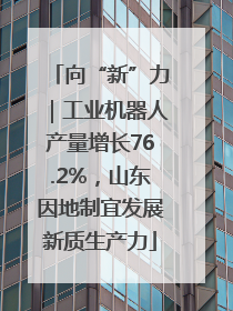 向“新”力｜工业机器人产量增长76.2%，山东因地制宜发展新质生产力