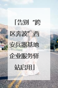 告别“跨区奔波”西安兵器基地企业服务驿站启用