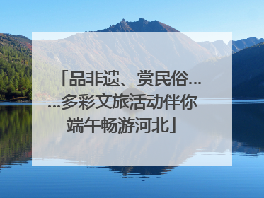 品非遗、赏民俗……多彩文旅活动伴你端午畅游河北