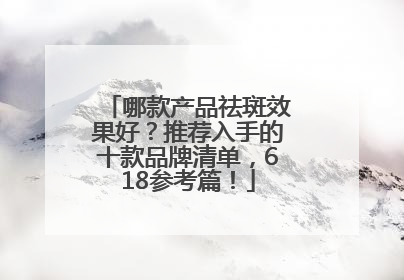 哪款产品祛斑效果好？推荐入手的十款品牌清单，618参考篇！