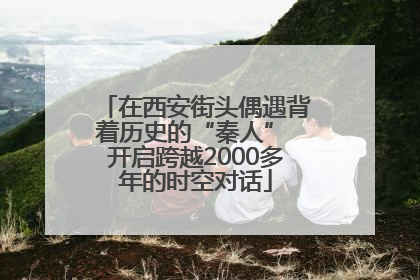 在西安街头偶遇背着历史的“秦人” 开启跨越2000多年的时空对话
