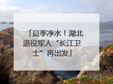 夏季净水！湖北退役军人“长江卫士”再出发
