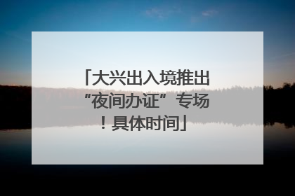 大兴出入境推出“夜间办证”专场！具体时间
