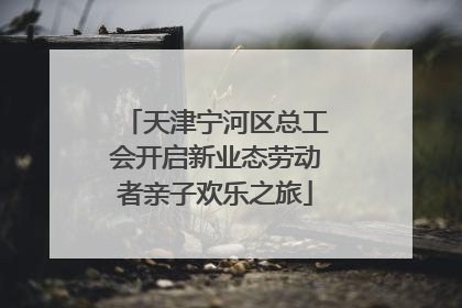 天津宁河区总工会开启新业态劳动者亲子欢乐之旅