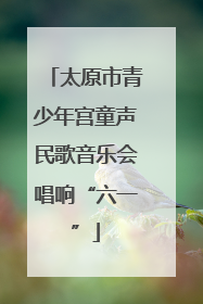 太原市青少年宫童声民歌音乐会唱响“六一”