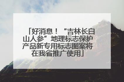 好消息！“吉林长白山人参”地理标志保护产品新专用标志图案将在我省推广使用