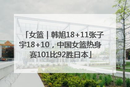 女篮｜韩旭18+11张子宇18+10，中国女篮热身赛101比92胜日本