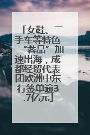 女鞋、二手车等特色“蓉品”加速出海，成都经贸代表团欧洲中东行签单逾3.7亿元