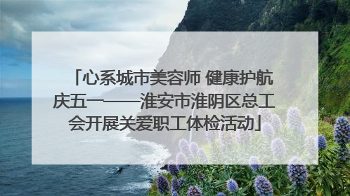 心系城市美容师 健康护航庆五一——淮安市淮阴区总工会开展关爱职工体检活动