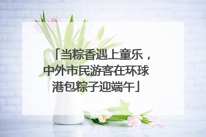 当粽香遇上童乐，中外市民游客在环球港包粽子迎端午