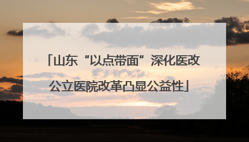 山东“以点带面”深化医改 公立医院改革凸显公益性